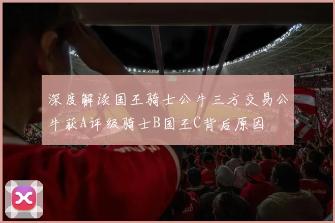 深度解读国王骑士公牛三方交易公牛获A评级骑士B国王C背后原因