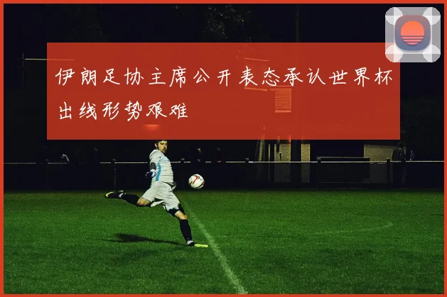 伊朗足协主席公开表态承认世界杯出线形势艰难