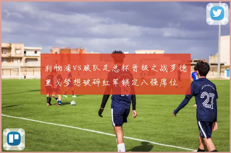 利物浦vs狼队足总杯晋级之战罗德里戈梦想破碎红军锁定八强席位