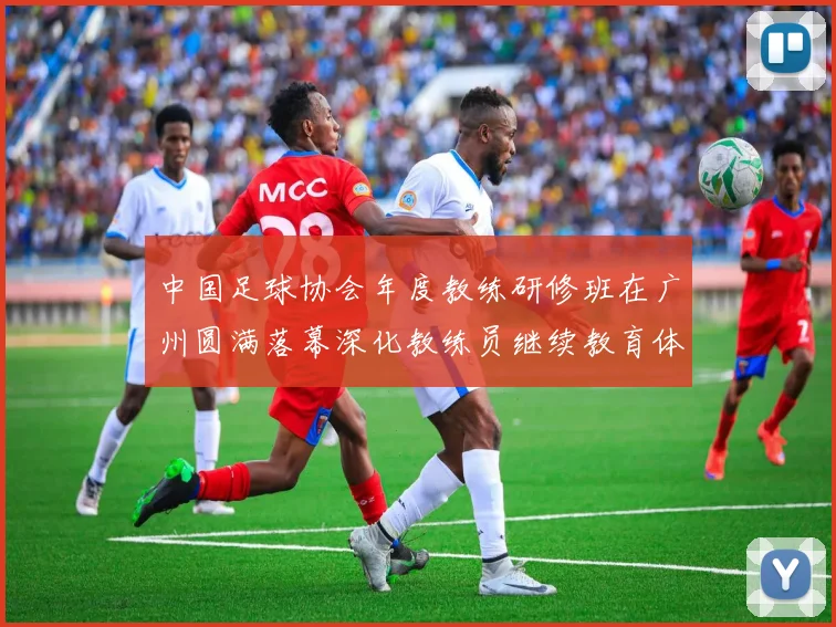 中国足球协会年度教练研修班在广州圆满落幕深化教练员继续教育体系