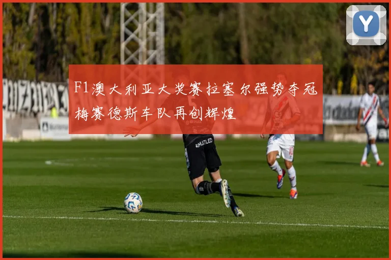 F1澳大利亚大奖赛拉塞尔强势夺冠梅赛德斯车队再创辉煌