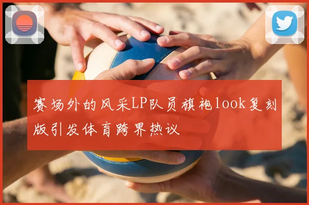 赛场外的风采LP队员旗袍look复刻版引发体育跨界热议