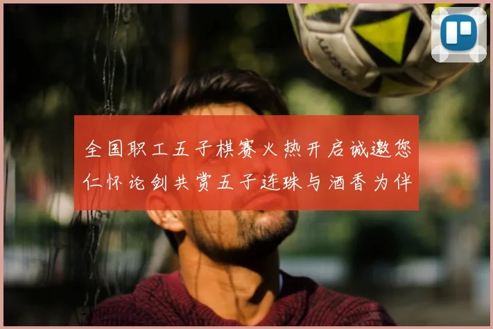 全国职工五子棋赛火热开启诚邀您仁怀论剑共赏五子连珠与酒香为伴