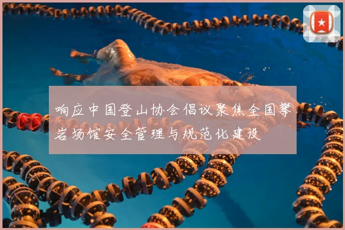 响应中国登山协会倡议聚焦全国攀岩场馆安全管理与规范化建设