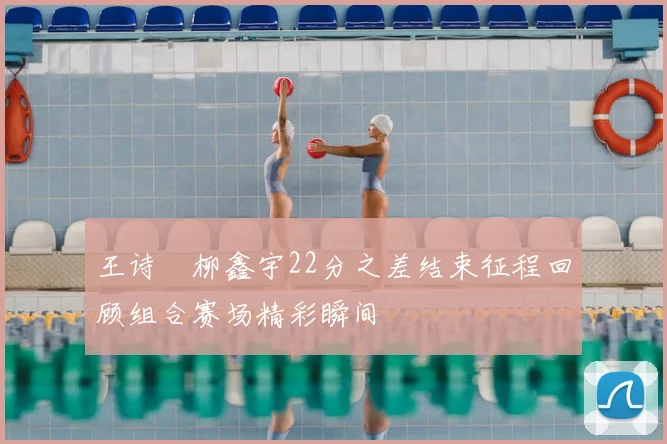 王诗玥柳鑫宇22分之差结束征程回顾组合赛场精彩瞬间