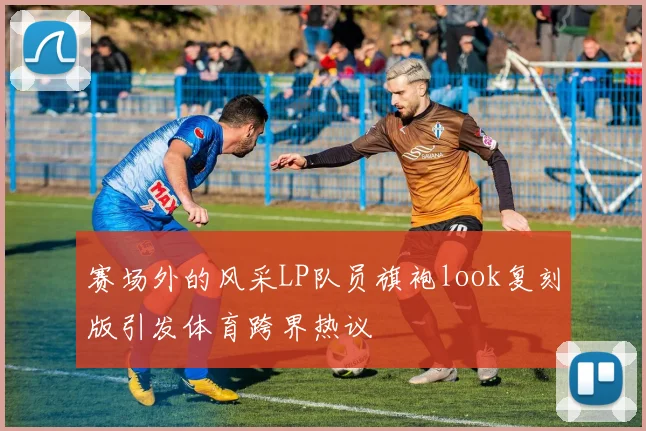 赛场外的风采LP队员旗袍look复刻版引发体育跨界热议