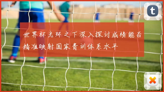 世界杯光环之下深入探讨成绩能否精准映射国家青训体系水平