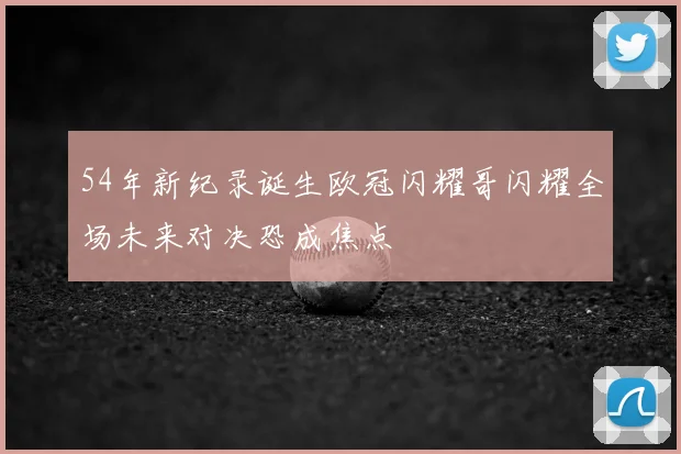 54年新纪录诞生欧冠闪耀哥闪耀全场未来对决恐成焦点